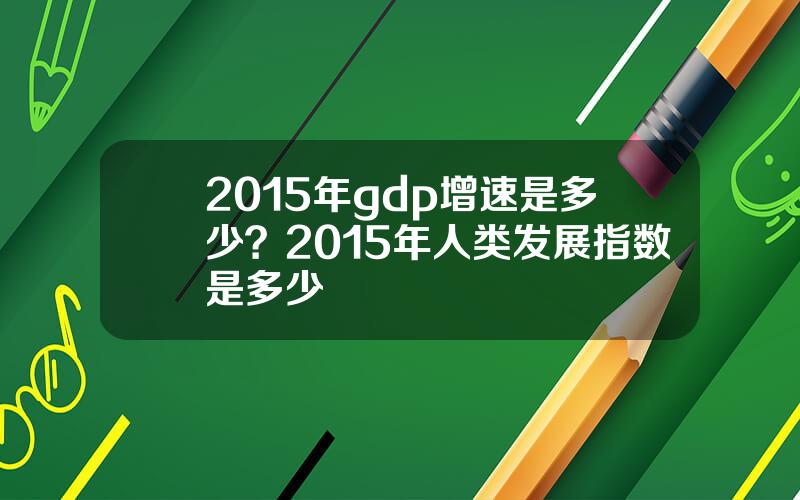 2015年gdp增速是多少？2015年人类发展指数是多少