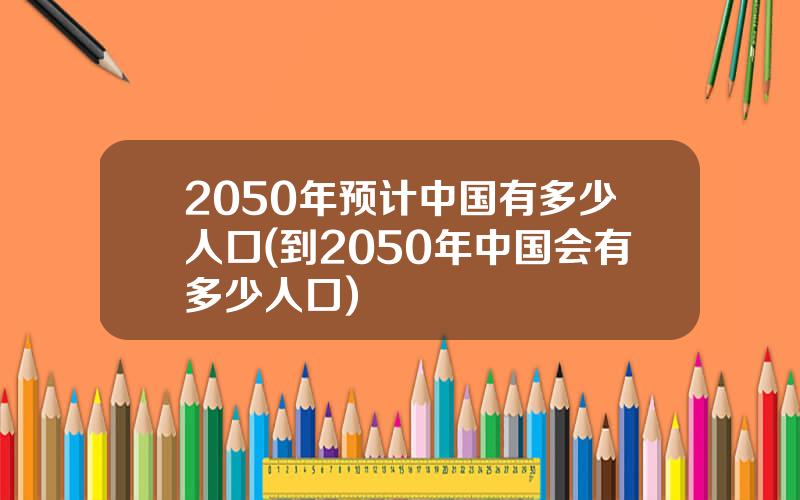 2050年预计中国有多少人口(到2050年中国会有多少人口)