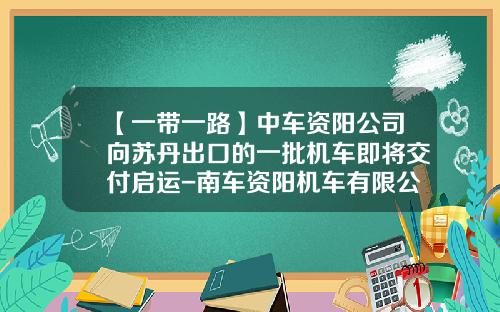 【一带一路】中车资阳公司向苏丹出口的一批机车即将交付启运-南车资阳机车有限公司总经理【新闻】.
