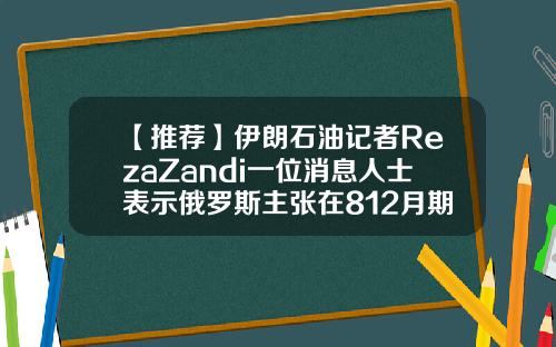 【推荐】伊朗石油记者RezaZandi一位消息人士表示俄罗斯主张在812月期间增产200万桶日