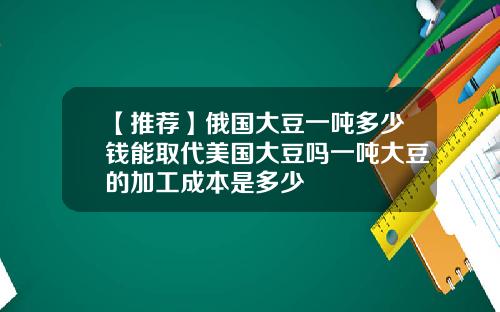 【推荐】俄国大豆一吨多少钱能取代美国大豆吗一吨大豆的加工成本是多少