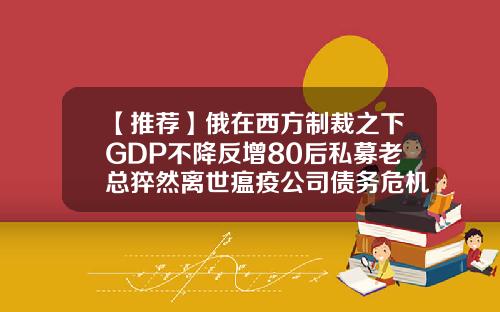 【推荐】俄在西方制裁之下GDP不降反增80后私募老总猝然离世瘟疫公司债务危机