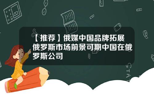 【推荐】俄媒中国品牌拓展俄罗斯市场前景可期中国在俄罗斯公司