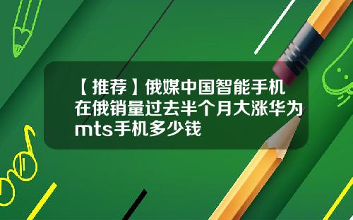 【推荐】俄媒中国智能手机在俄销量过去半个月大涨华为mts手机多少钱