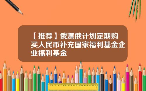 【推荐】俄媒俄计划定期购买人民币补充国家福利基金企业福利基金
