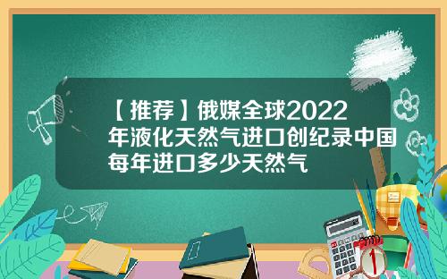 【推荐】俄媒全球2022年液化天然气进口创纪录中国每年进口多少天然气