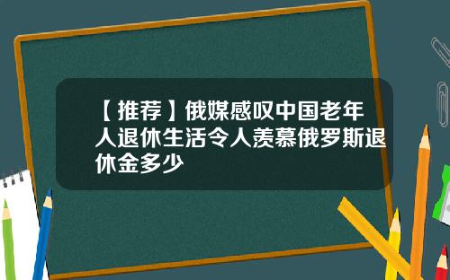【推荐】俄媒感叹中国老年人退休生活令人羡慕俄罗斯退休金多少