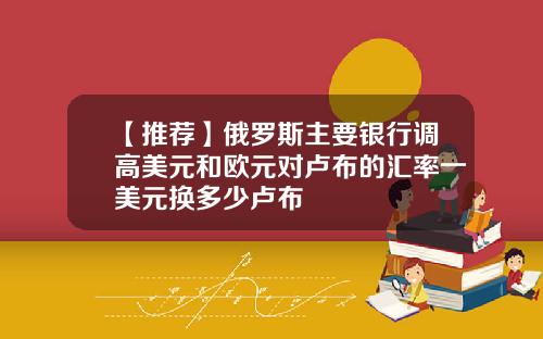【推荐】俄罗斯主要银行调高美元和欧元对卢布的汇率一美元换多少卢布
