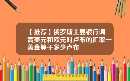 【推荐】俄罗斯主要银行调高美元和欧元对卢布的汇率一美金等于多少卢布