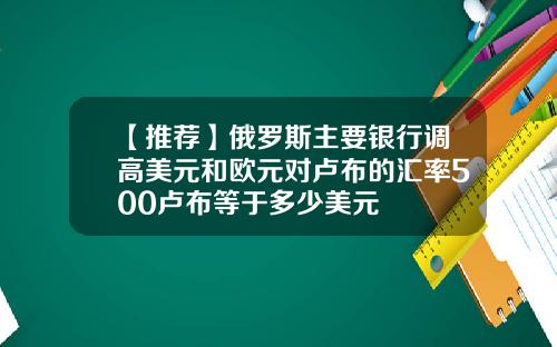 【推荐】俄罗斯主要银行调高美元和欧元对卢布的汇率500卢布等于多少美元