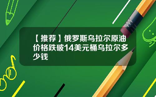 【推荐】俄罗斯乌拉尔原油价格跌破14美元桶乌拉尔多少钱