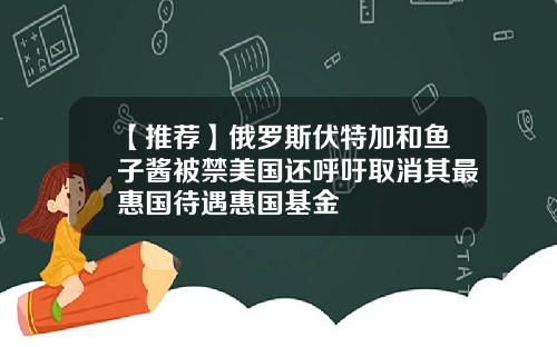 【推荐】俄罗斯伏特加和鱼子酱被禁美国还呼吁取消其最惠国待遇惠国基金