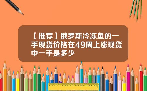 【推荐】俄罗斯冷冻鱼的一手现货价格在49周上涨现货中一手是多少