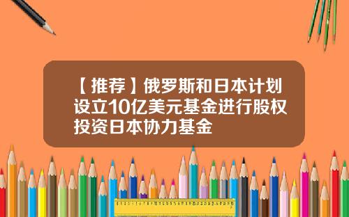 【推荐】俄罗斯和日本计划设立10亿美元基金进行股权投资日本协力基金