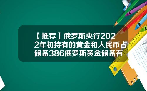 【推荐】俄罗斯央行2022年初持有的黄金和人民币占储备386俄罗斯黄金储备有多少