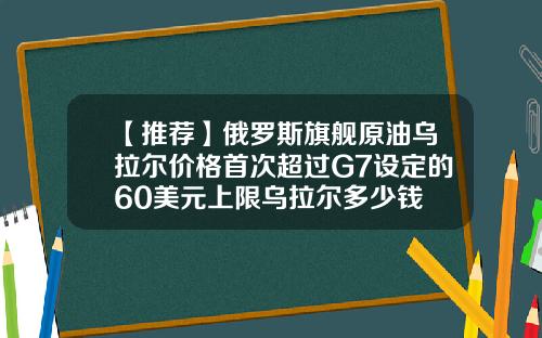 【推荐】俄罗斯旗舰原油乌拉尔价格首次超过G7设定的60美元上限乌拉尔多少钱