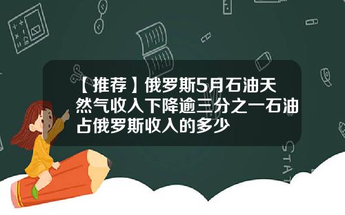 【推荐】俄罗斯5月石油天然气收入下降逾三分之一石油占俄罗斯收入的多少