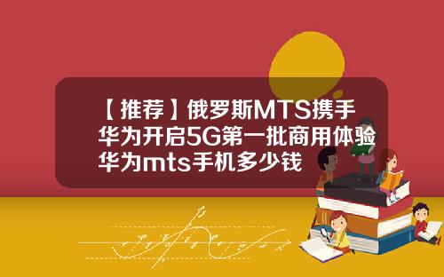 【推荐】俄罗斯MTS携手华为开启5G第一批商用体验华为mts手机多少钱