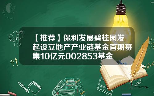 【推荐】保利发展碧桂园发起设立地产产业链基金首期募集10亿元002853基金