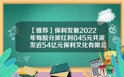 【推荐】保利发展2022年每股分派红利045元共派发近54亿元保利文化有限公司刘军