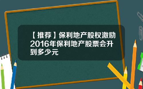 【推荐】保利地产股权激励2016年保利地产股票会升到多少元