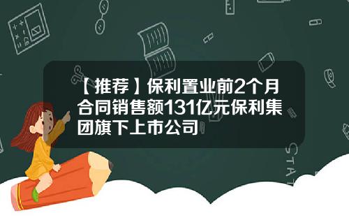 【推荐】保利置业前2个月合同销售额131亿元保利集团旗下上市公司