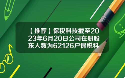 【推荐】保税科技截至2023年6月20日公司在册股东人数为62126户保税科技股票最新资讯