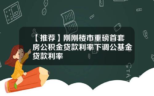 【推荐】刚刚楼市重磅首套房公积金贷款利率下调公基金贷款利率
