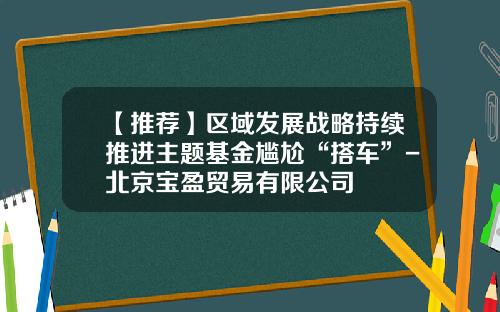 【推荐】区域发展战略持续推进主题基金尴尬“搭车”-北京宝盈贸易有限公司