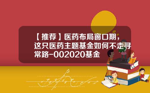 【推荐】医药布局窗口期，这只医药主题基金如何不走寻常路-002020基金