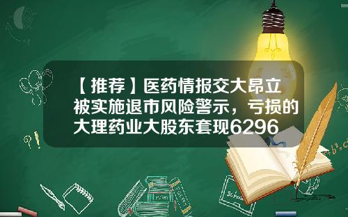 【推荐】医药情报交大昂立被实施退市风险警示，亏损的大理药业大股东套现6296万元-大理药业股票最新资讯