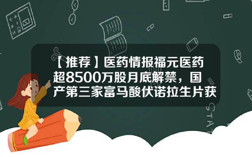 【推荐】医药情报福元医药超8500万股月底解禁，国产第三家富马酸伏诺拉生片获批-西南合成制药股份有限公司
