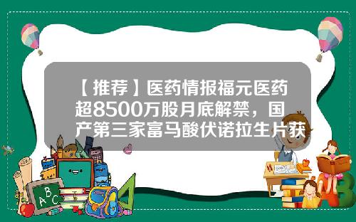 【推荐】医药情报福元医药超8500万股月底解禁，国产第三家富马酸伏诺拉生片获批-银杏科技股票资讯