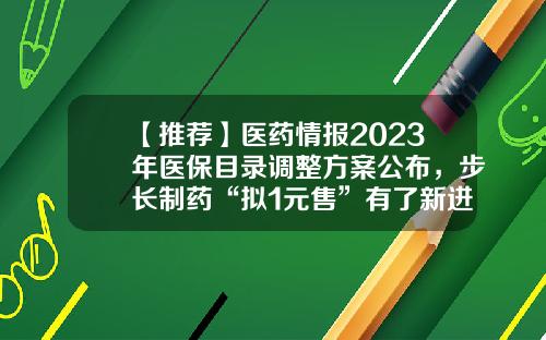 【推荐】医药情报2023年医保目录调整方案公布，步长制药“拟1元售”有了新进展-三菱制药研发有限公司
