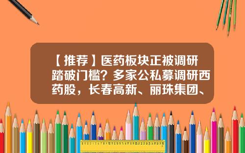 【推荐】医药板块正被调研踏破门槛？多家公私募调研西药股，长春高新、丽珠集团、康辰药业获调研最多-宏道资讯的股票行情