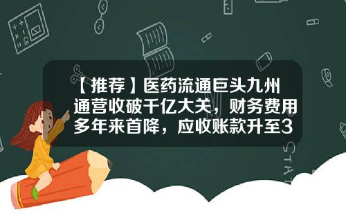 【推荐】医药流通巨头九州通营收破千亿大关，财务费用多年来首降，应收账款升至300亿-陕西九州通医药公司