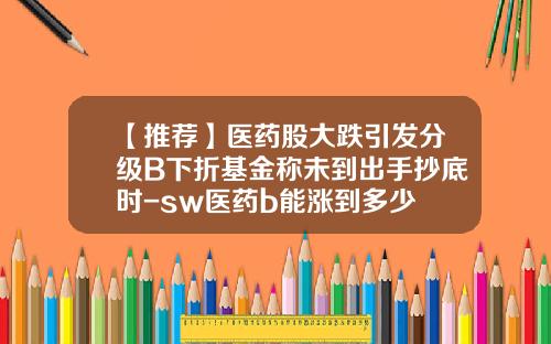 【推荐】医药股大跌引发分级B下折基金称未到出手抄底时-sw医药b能涨到多少