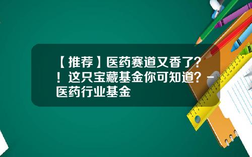 【推荐】医药赛道又香了？！这只宝藏基金你可知道？-医药行业基金