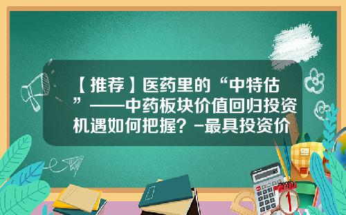 【推荐】医药里的“中特估”——中药板块价值回归投资机遇如何把握？-最具投资价值医药上市公司