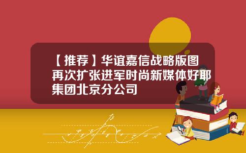 【推荐】华谊嘉信战略版图再次扩张进军时尚新媒体好耶集团北京分公司