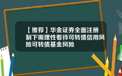 【推荐】华金证券全面注册制下需理性看待可转债信用风险可转债基金风险