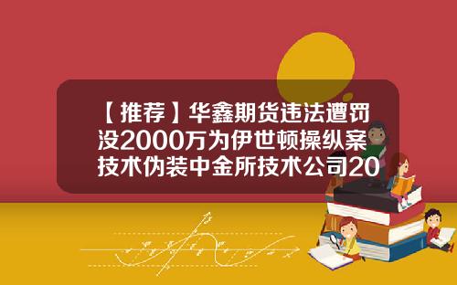 【推荐】华鑫期货违法遭罚没2000万为伊世顿操纵案技术伪装中金所技术公司2015