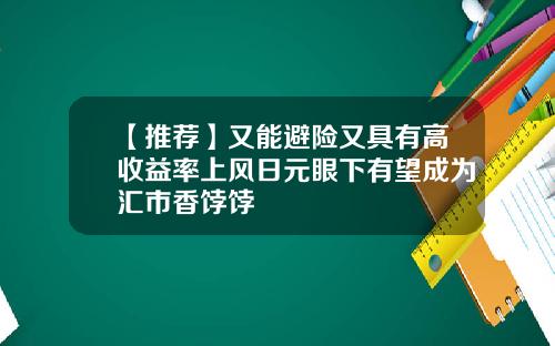 【推荐】又能避险又具有高收益率上风日元眼下有望成为汇市香饽饽