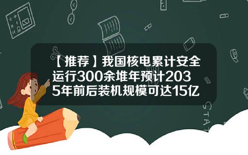 【推荐】我国核电累计安全运行300余堆年预计2035年前后装机规模可达15亿千瓦左右
