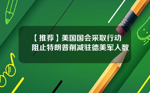 【推荐】美国国会采取行动阻止特朗普削减驻德美军人数