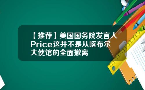 【推荐】美国国务院发言人Price这并不是从喀布尔大使馆的全面撤离