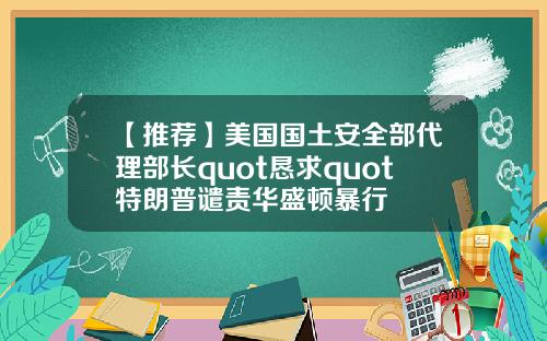 【推荐】美国国土安全部代理部长quot恳求quot特朗普谴责华盛顿暴行