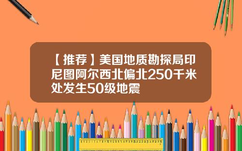 【推荐】美国地质勘探局印尼图阿尔西北偏北250千米处发生50级地震