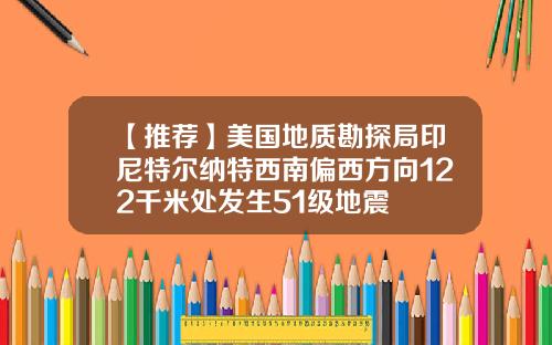 【推荐】美国地质勘探局印尼特尔纳特西南偏西方向122千米处发生51级地震