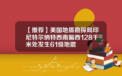 【推荐】美国地质勘探局印尼特尔纳特西南偏西128千米处发生61级地震